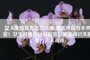 女人失踪警方怎么处理(酒店开房当手术室！女生打瘦脸针后毁容：美容师已失联，警方介入调查)