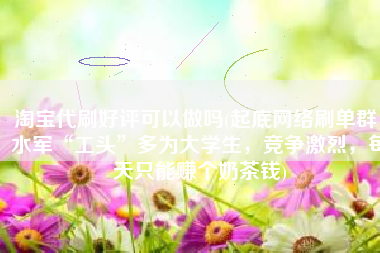 淘宝代刷好评可以做吗(起底网络刷单群：水军“工头”多为大学生，竞争激烈，每天只能赚个奶茶钱)