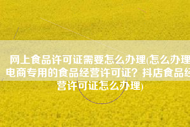 网上食品许可证需要怎么办理(怎么办理电商专用的食品经营许可证？抖店食品经营许可证怎么办理)