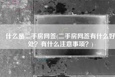 什么是二手房网签(二手房网签有什么好处？有什么注意事项？)