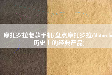 摩托罗拉老款手机(盘点摩托罗拉(Motorola)历史上的经典产品)