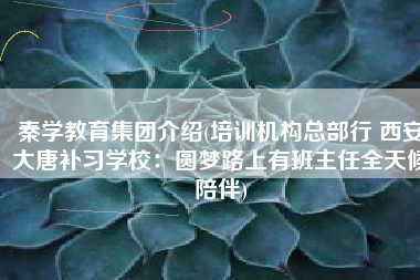 秦学教育集团介绍(培训机构总部行 西安大唐补习学校：圆梦路上有班主任全天候陪伴)