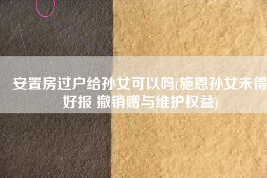 安置房过户给孙女可以吗(施恩孙女未得好报 撤销赠与维护权益)