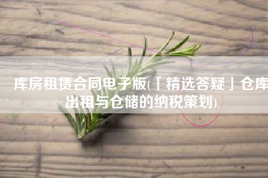库房租赁合同电子版(「精选答疑」仓库出租与仓储的纳税策划)