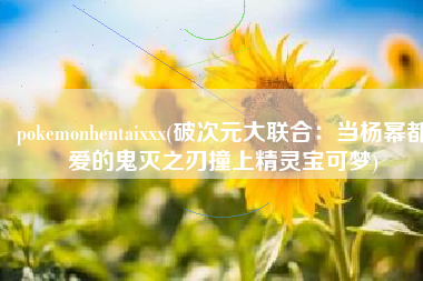 pokemonhentaixxx(破次元大联合：当杨幂都爱的鬼灭之刃撞上精灵宝可梦)