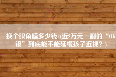 换个眼角膜多少钱?(近2万元一副的“OK镜”到底能不能延缓孩子近视？)