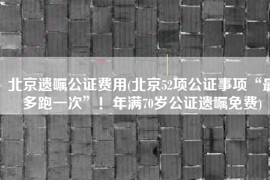 北京遗嘱公证费用(北京52项公证事项“最多跑一次”！年满70岁公证遗嘱免费)