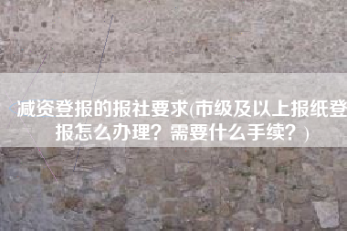 减资登报的报社要求(市级及以上报纸登报怎么办理？需要什么手续？)