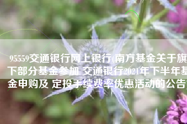 95559交通银行网上银行(南方基金关于旗下部分基金参加 交通银行2021年下半年基金申购及 定投手续费率优惠活动的公告)