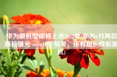 华为新机型即将上市2022年(华为6月两款新机曝光 nova10下旬发，还有超长续航新机)