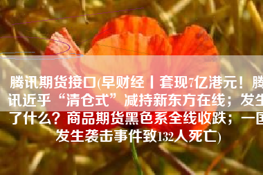腾讯期货接口(早财经丨套现7亿港元！腾讯近乎“清仓式”减持新东方在线；发生了什么？商品期货黑色系全线收跌；一国发生袭击事件致132人死亡)