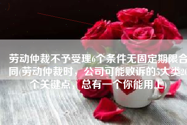 劳动仲裁不予受理6个条件无固定期限合同(劳动仲裁时，公司可能败诉的5大类20个关键点，总有一个你能用上)