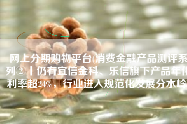 网上分期购物平台(消费金融产品测评系列②丨仍有宜信金科、乐信旗下产品年化利率超24%，行业进入规范化发展分水岭)