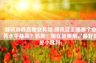 腾讯游戏直播业务部(腾讯女主播哪个业务水平最高？杨毅：现在是果果，最好的是小姨妈)