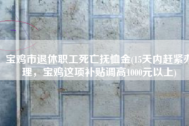宝鸡市退休职工死亡抚恤金(15天内赶紧办理，宝鸡这项补贴调高1000元以上)