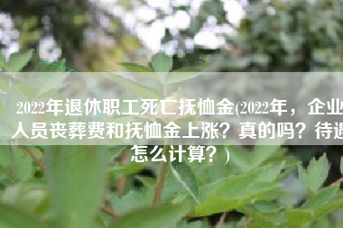 2022年退休职工死亡抚恤金(2022年，企业人员丧葬费和抚恤金上涨？真的吗？待遇怎么计算？)