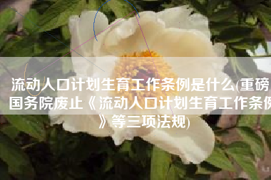 流动人口计划生育工作条例是什么(重磅！国务院废止《流动人口计划生育工作条例》等三项法规)