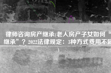 律师咨询房产继承(老人房产子女如何“继承”？2022法律规定：3种方式费用不同)