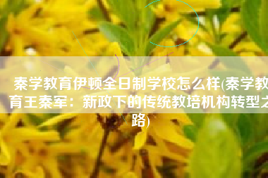 秦学教育伊顿全日制学校怎么样(秦学教育王秦军：新政下的传统教培机构转型之路)