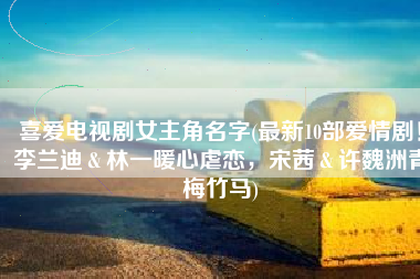 喜爱电视剧女主角名字(最新10部爱情剧！李兰迪＆林一暖心虐恋，宋茜＆许魏洲青梅竹马)