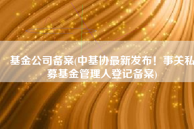 基金公司备案(中基协最新发布！事关私募基金管理人登记备案)