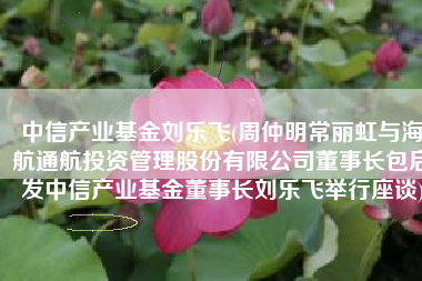 中信产业基金刘乐飞(周仲明常丽虹与海航通航投资管理股份有限公司董事长包启发中信产业基金董事长刘乐飞举行座谈)