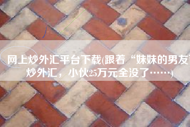 网上炒外汇平台下载(跟着“妹妹的男友”炒外汇，小伙25万元全没了……)