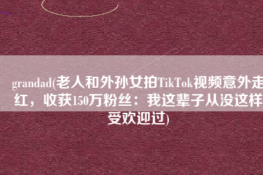 grandad(老人和外孙女拍TikTok视频意外走红，收获150万粉丝：我这辈子从没这样受欢迎过)