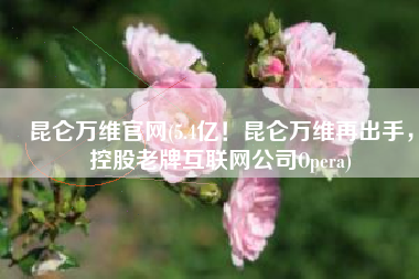 昆仑万维官网(5.4亿！昆仑万维再出手，控股老牌互联网公司Opera)