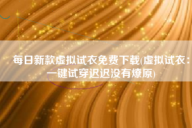 每日新款虚拟试衣免费下载(虚拟试衣：一键试穿迟迟没有燎原)