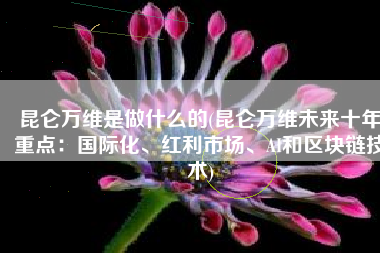 昆仑万维是做什么的(昆仑万维未来十年重点：国际化、红利市场、AI和区块链技术)
