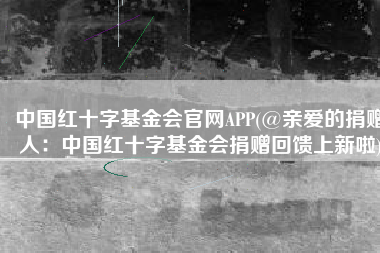 中国红十字基金会官网APP(@亲爱的捐赠人：中国红十字基金会捐赠回馈上新啦)