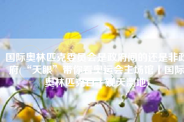 国际奥林匹克委员会是政府间的还是非政府(“天眼”带你看奥运会主场馆丨国际奥林匹克日丨观天测地)