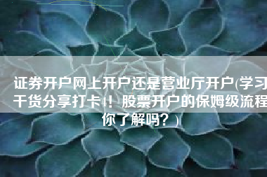 证券开户网上开户还是营业厅开户(学习干货分享打卡4！股票开户的保姆级流程你了解吗？)