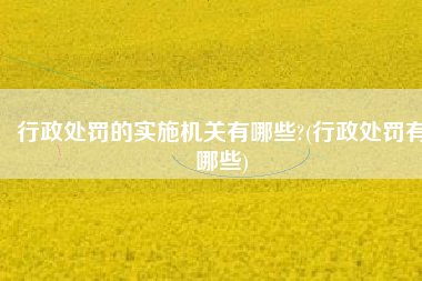 行政处罚的实施机关有哪些?(行政处罚有哪些)