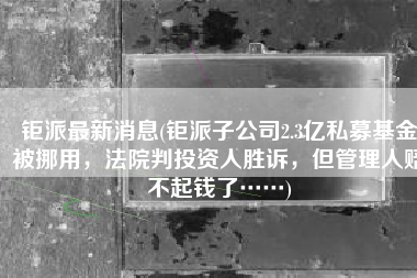 钜派最新消息(钜派子公司2.3亿私募基金被挪用，法院判投资人胜诉，但管理人赔不起钱了……)