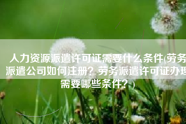 人力资源派遣许可证需要什么条件(劳务派遣公司如何注册？劳务派遣许可证办理需要哪些条件？)