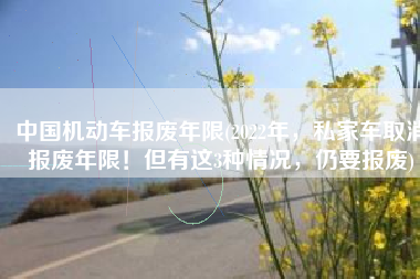 中国机动车报废年限(2022年，私家车取消报废年限！但有这3种情况，仍要报废)