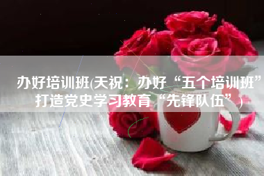办好培训班(天祝：办好“五个培训班”打造党史学习教育“先锋队伍”)