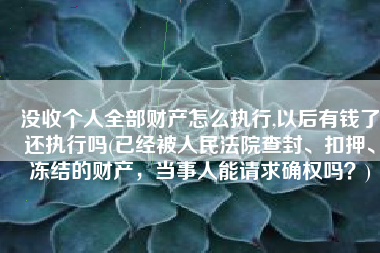 没收个人全部财产怎么执行,以后有钱了还执行吗(已经被人民法院查封、扣押、冻结的财产，当事人能请求确权吗？)