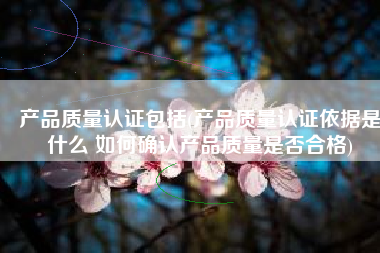 产品质量认证包括(产品质量认证依据是什么 如何确认产品质量是否合格)