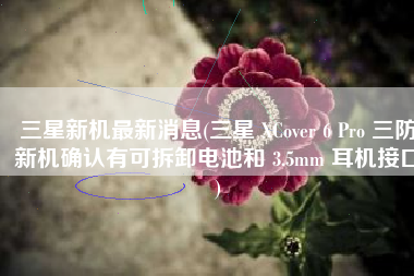 三星新机最新消息(三星 XCover 6 Pro 三防新机确认有可拆卸电池和 3.5mm 耳机接口)