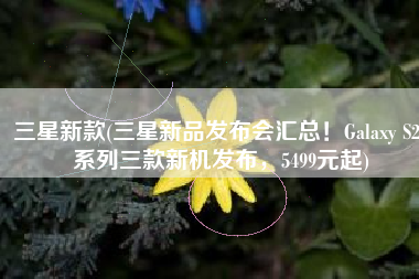 三星新款(三星新品发布会汇总！Galaxy S22系列三款新机发布，5499元起)