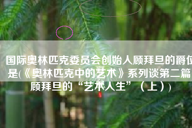 国际奥林匹克委员会创始人顾拜旦的爵位是(《奥林匹克中的艺术》系列谈第二篇：顾拜旦的“艺术人生”（上）)