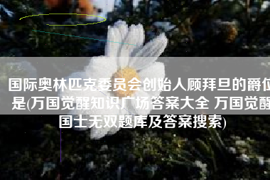 国际奥林匹克委员会创始人顾拜旦的爵位是(万国觉醒知识广场答案大全 万国觉醒国士无双题库及答案搜索)