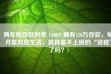 两年期存款利率 120BP(拥有120万存款，每月靠利息生活，就具备不上班的“资格”了吗？)