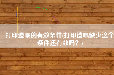 打印遗嘱的有效条件(打印遗嘱缺少这个条件还有效吗？)