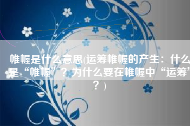 帷幄是什么意思(运筹帷幄的产生：什么是“帷幄”？为什么要在帷幄中“运筹”？)