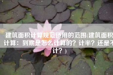 建筑面积计算规范适用的范围(建筑面积计算：到底是怎么计算的？计半？还是不计？)