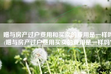 赠与房产过户费用和买卖的费用是一样吗(赠与房产过户费用买卖的费用是一样吗？)